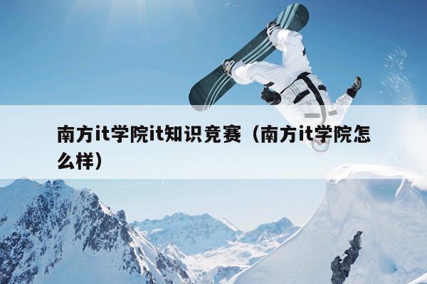 南方it学院it知识竞赛（南方it学院怎么样）