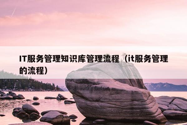 IT服务管理知识库管理流程（it服务管理的流程）