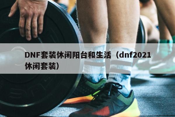 DNF套装休闲阳台和生活（dnf2021休闲套装）