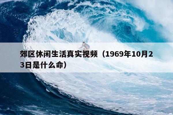 郊区休闲生活真实视频（1969年10月23日是什么命）