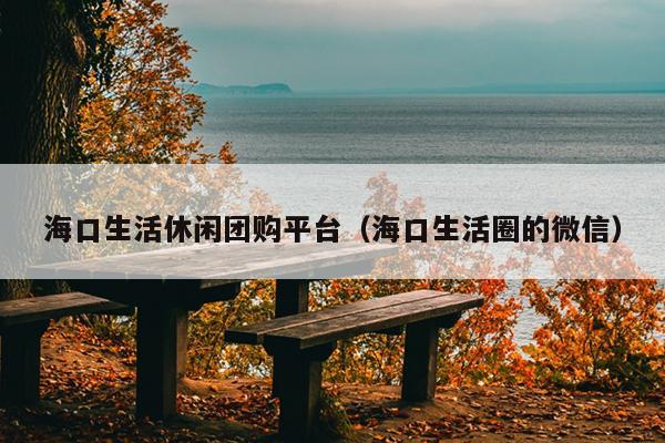 海口生活休闲团购平台（海口生活圈的微信）