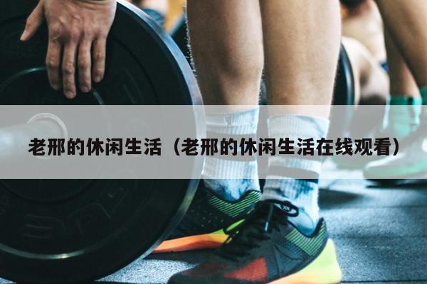 老邢的休闲生活（老邢的休闲生活在线观看）