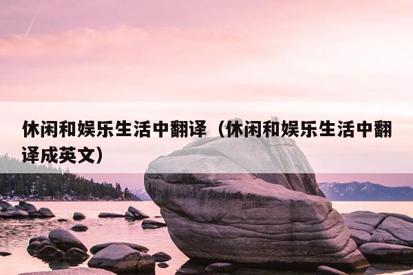 休闲和娱乐生活中翻译（休闲和娱乐生活中翻译成英文）