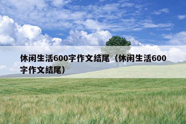 休闲生活600字作文结尾（休闲生活600字作文结尾）