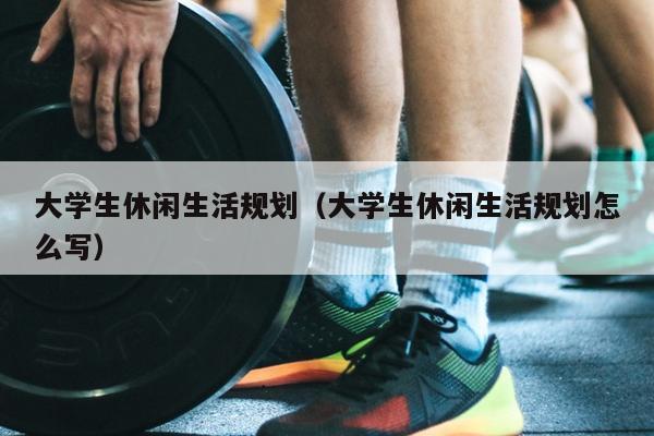 大学生休闲生活规划（大学生休闲生活规划怎么写）