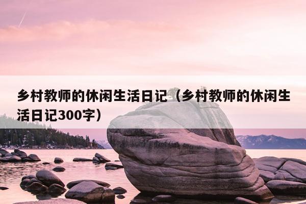 乡村教师的休闲生活日记（乡村教师的休闲生活日记300字）