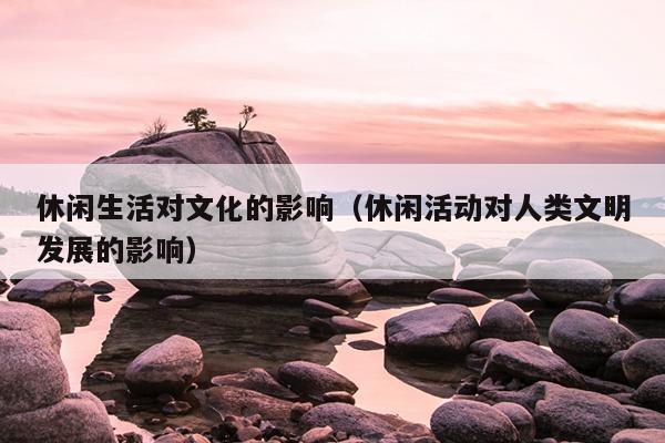 休闲生活对文化的影响（休闲活动对人类文明发展的影响）