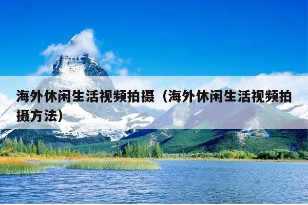 海外休闲生活视频拍摄（海外休闲生活视频拍摄方法）