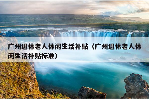 广州退休老人休闲生活补贴（广州退休老人休闲生活补贴标准）